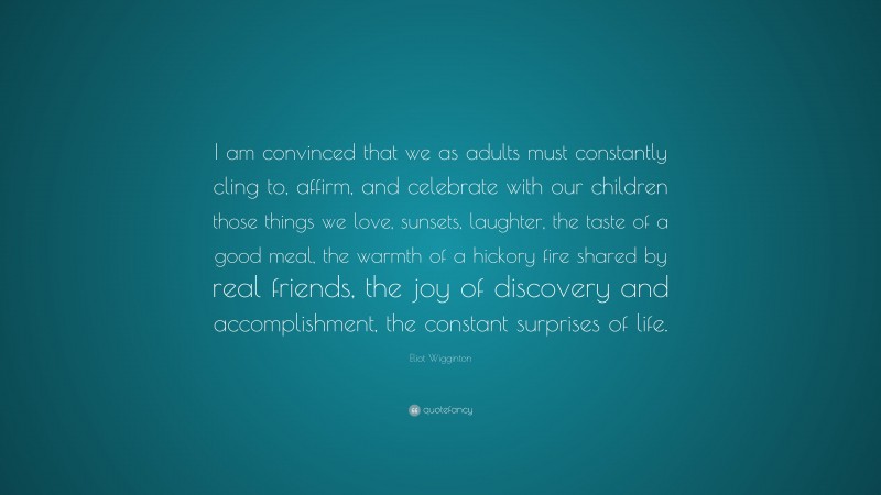 Eliot Wigginton Quote: “I am convinced that we as adults must constantly cling to, affirm, and celebrate with our children those things we love, sunsets, laughter, the taste of a good meal, the warmth of a hickory fire shared by real friends, the joy of discovery and accomplishment, the constant surprises of life.”