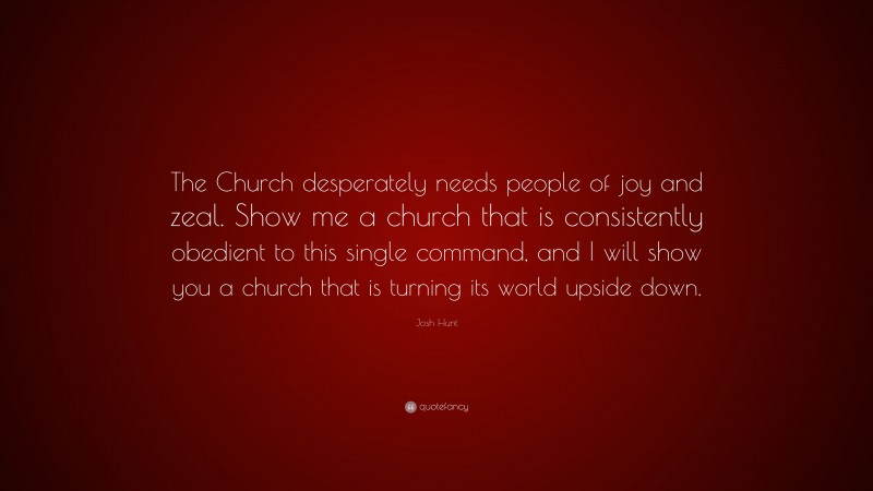 Josh Hunt Quote: “The Church desperately needs people of joy and zeal. Show me a church that is consistently obedient to this single command, and I will show you a church that is turning its world upside down.”