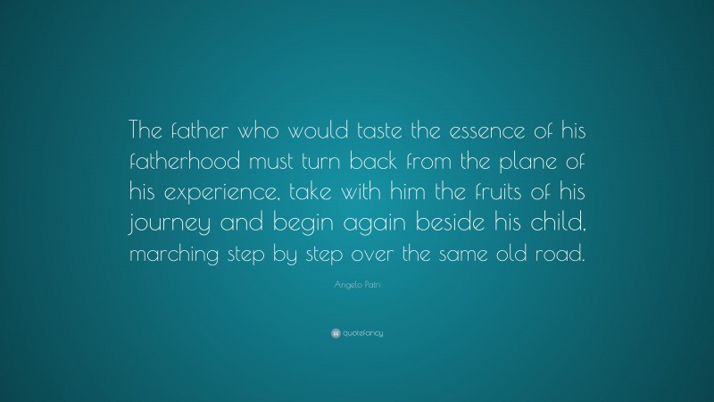 Angelo Patri Quote: “The father who would taste the essence of his fatherhood must turn back from the plane of his experience, take with him the fruits of his journey and begin again beside his child, marching step by step over the same old road.”