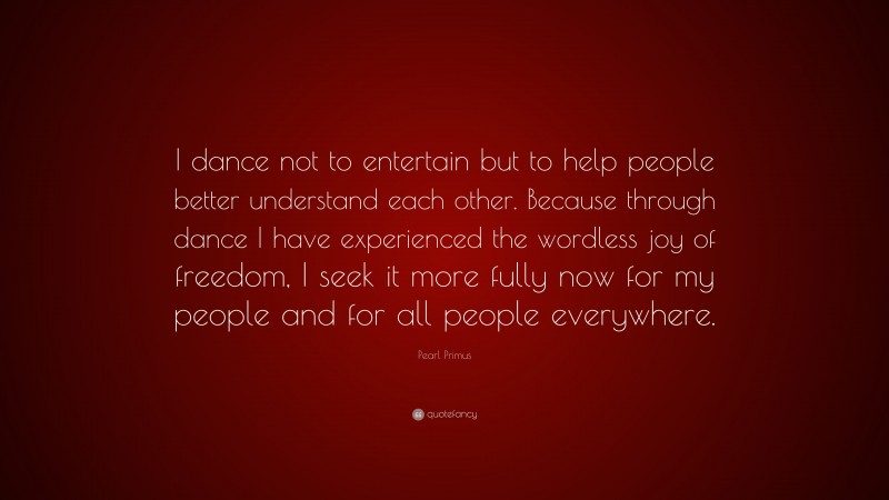 Pearl Primus Quote: “I dance not to entertain but to help people better understand each other. Because through dance I have experienced the wordless joy of freedom, I seek it more fully now for my people and for all people everywhere.”
