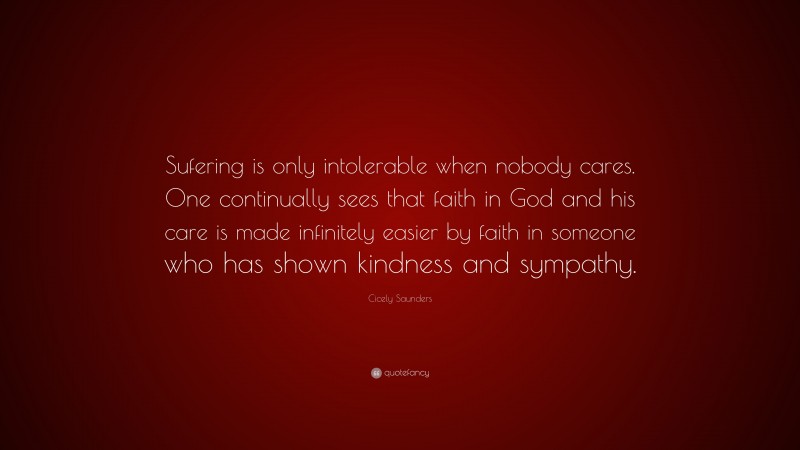 Cicely Saunders Quote: “Sufering is only intolerable when nobody cares. One continually sees that faith in God and his care is made infinitely easier by faith in someone who has shown kindness and sympathy.”