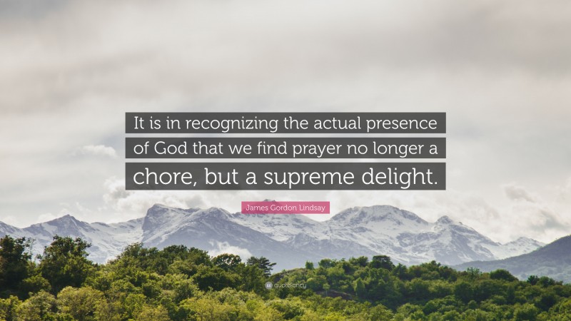 James Gordon Lindsay Quote: “It is in recognizing the actual presence of God that we find prayer no longer a chore, but a supreme delight.”