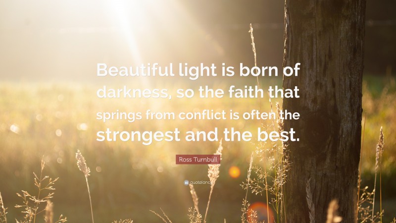 Ross Turnbull Quote: “Beautiful light is born of darkness, so the faith that springs from conflict is often the strongest and the best.”