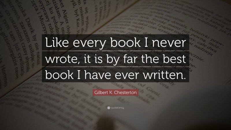 Gilbert K. Chesterton Quote: “Like every book I never wrote, it is by far the best book I have ever written.”