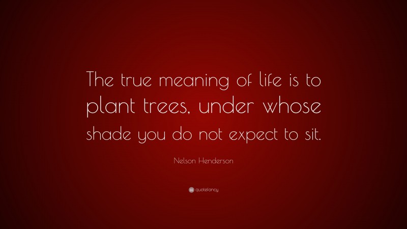Nelson Henderson Quote: “The true meaning of life is to plant trees, under whose shade you do not expect to sit.”