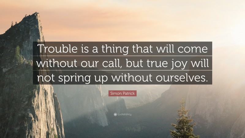 Simon Patrick Quote: “Trouble is a thing that will come without our call, but true joy will not spring up without ourselves.”