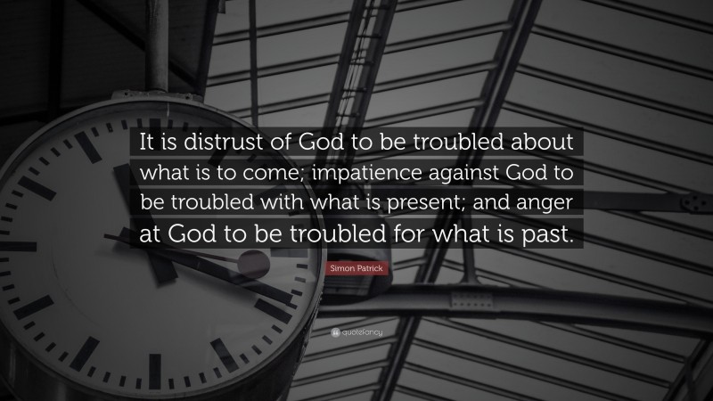Simon Patrick Quote: “It is distrust of God to be troubled about what is to come; impatience against God to be troubled with what is present; and anger at God to be troubled for what is past.”