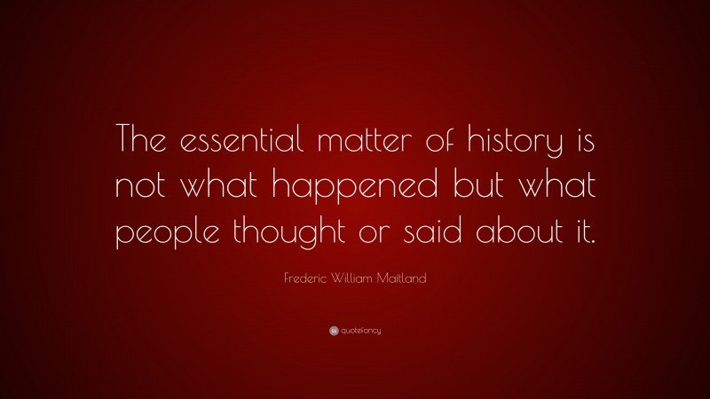 Frederic William Maitland Quote: “The essential matter of history is not what happened but what people thought or said about it.”