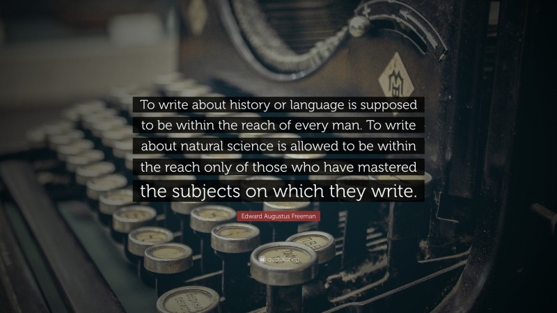 Edward Augustus Freeman Quote: “To write about history or language is supposed to be within the reach of every man. To write about natural science is allowed to be within the reach only of those who have mastered the subjects on which they write.”
