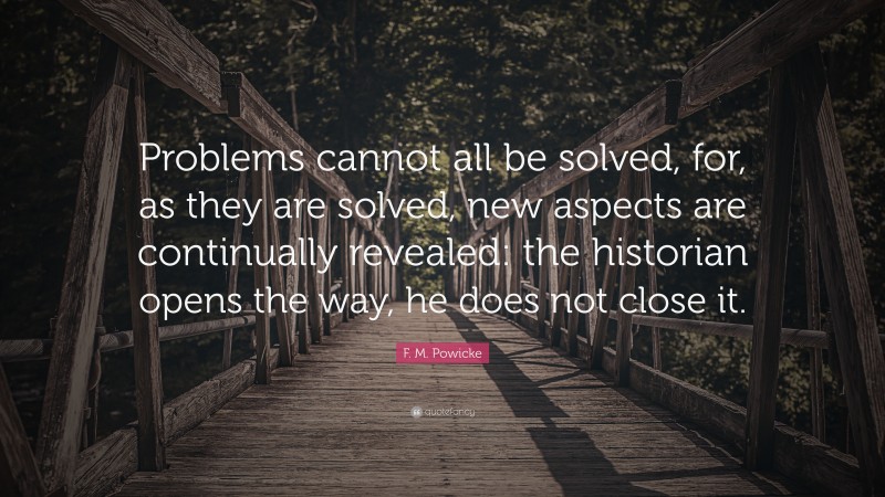 F. M. Powicke Quote: “Problems cannot all be solved, for, as they are solved, new aspects are continually revealed: the historian opens the way, he does not close it.”