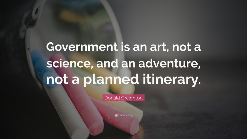 Donald Creighton Quote: “Government is an art, not a science, and an adventure, not a planned itinerary.”