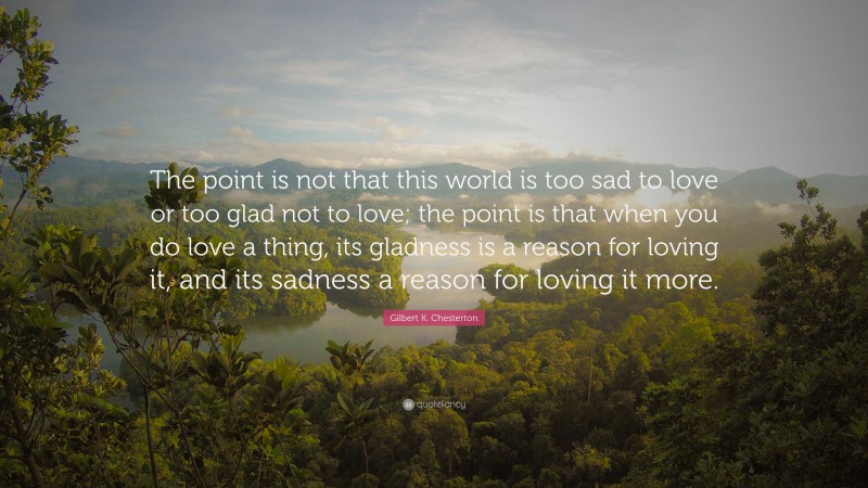 Gilbert K. Chesterton Quote: “The point is not that this world is too sad to love or too glad not to love; the point is that when you do love a thing, its gladness is a reason for loving it, and its sadness a reason for loving it more.”