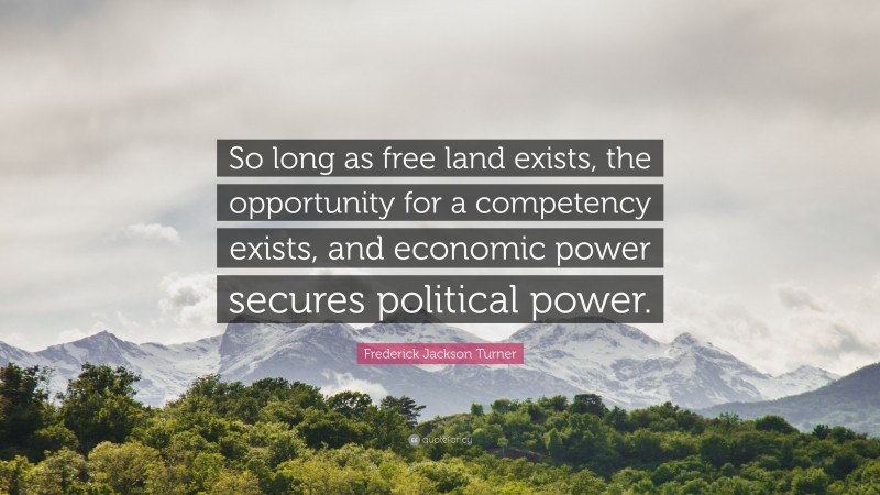 Frederick Jackson Turner Quote: “So long as free land exists, the opportunity for a competency exists, and economic power secures political power.”