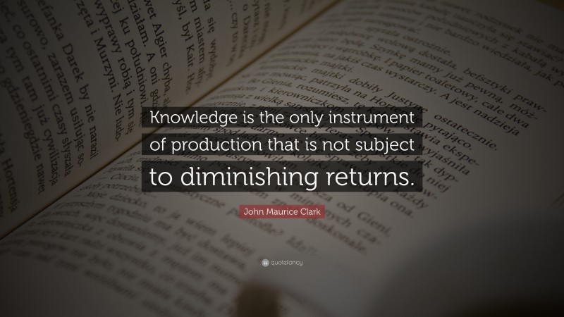 John Maurice Clark Quote: “Knowledge is the only instrument of production that is not subject to diminishing returns.”