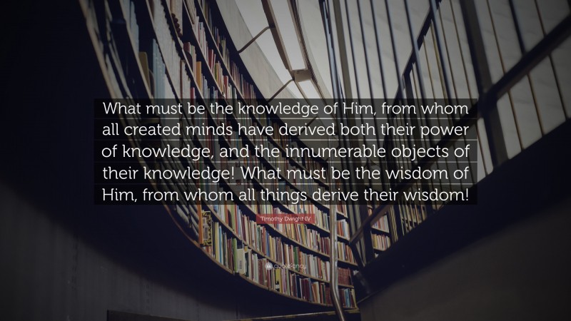 Timothy Dwight IV Quote: “What must be the knowledge of Him, from whom all created minds have derived both their power of knowledge, and the innumerable objects of their knowledge! What must be the wisdom of Him, from whom all things derive their wisdom!”