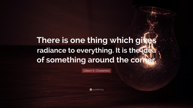 Gilbert K. Chesterton Quote: “There is one thing which gives radiance to everything. It is the idea of something around the corner.”
