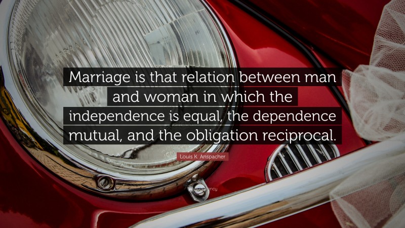 Louis K. Anspacher Quote: “Marriage is that relation between man and woman in which the independence is equal, the dependence mutual, and the obligation reciprocal.”
