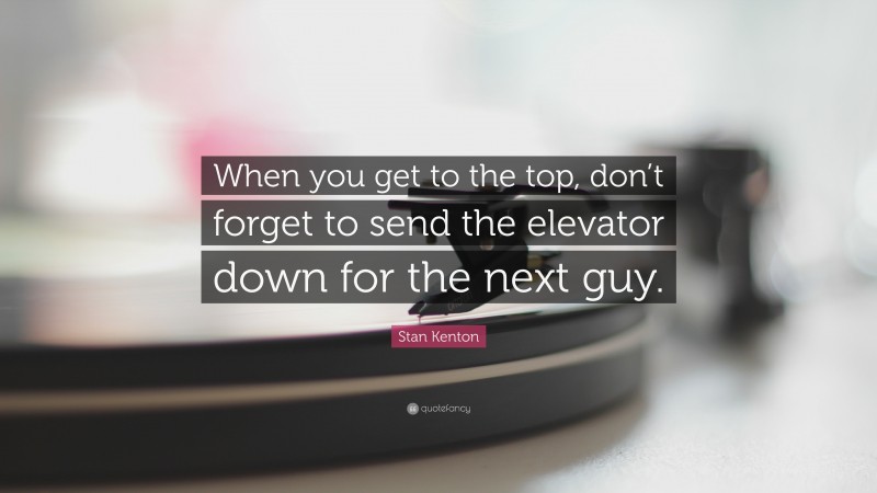 Stan Kenton Quote: “When you get to the top, don’t forget to send the elevator down for the next guy.”