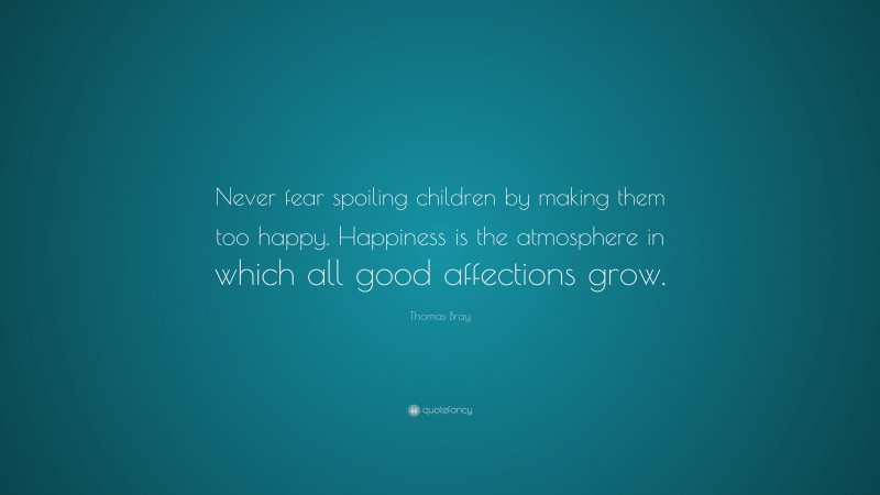 Thomas Bray Quote: “Never fear spoiling children by making them too happy. Happiness is the atmosphere in which all good affections grow.”