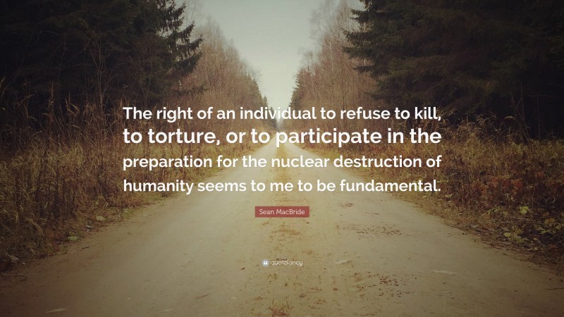 Sean MacBride Quote: “The right of an individual to refuse to kill, to torture, or to participate in the preparation for the nuclear destruction of humanity seems to me to be fundamental.”