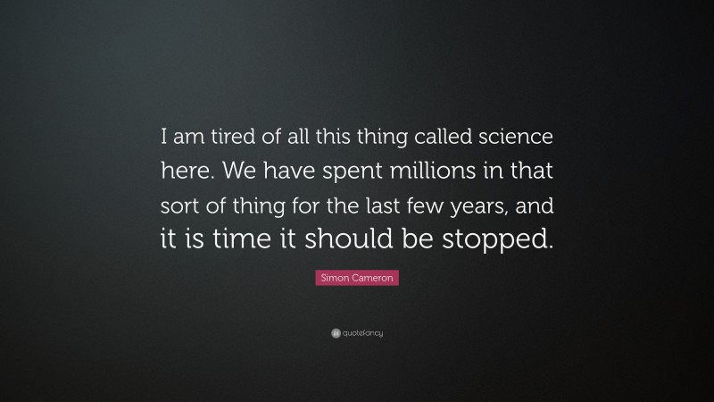 Simon Cameron Quote: “I am tired of all this thing called science here. We have spent millions in that sort of thing for the last few years, and it is time it should be stopped.”