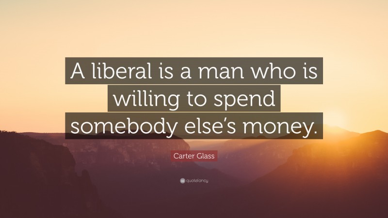 Carter Glass Quote: “A liberal is a man who is willing to spend somebody else’s money.”