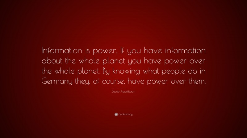 Jacob Appelbaum Quote: “Information is power. If you have information about the whole planet you have power over the whole planet. By knowing what people do in Germany they, of course, have power over them.”