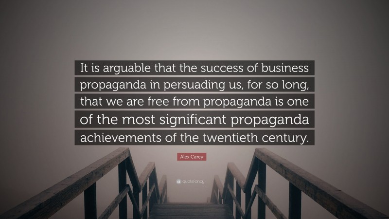 Alex Carey Quote: “It is arguable that the success of business propaganda in persuading us, for so long, that we are free from propaganda is one of the most significant propaganda achievements of the twentieth century.”