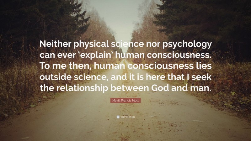 Nevill Francis Mott Quote: “Neither physical science nor psychology can ever ‘explain’ human consciousness. To me then, human consciousness lies outside science, and it is here that I seek the relationship between God and man.”