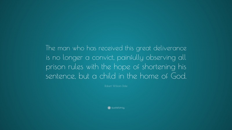 Robert William Dale Quote: “The man who has received this great deliverance is no longer a convict, painfully observing all prison rules with the hope of shortening his sentence, but a child in the home of God.”