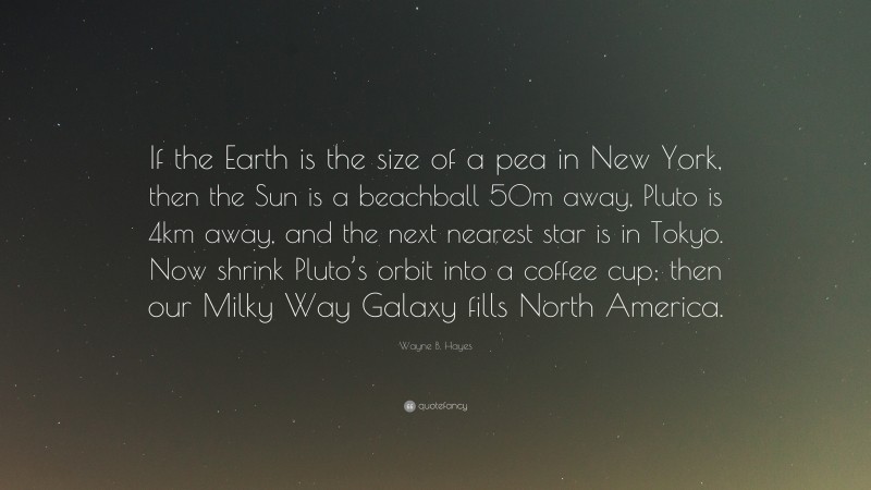 Wayne B. Hayes Quote: “If the Earth is the size of a pea in New York, then the Sun is a beachball 50m away, Pluto is 4km away, and the next nearest star is in Tokyo. Now shrink Pluto’s orbit into a coffee cup; then our Milky Way Galaxy fills North America.”