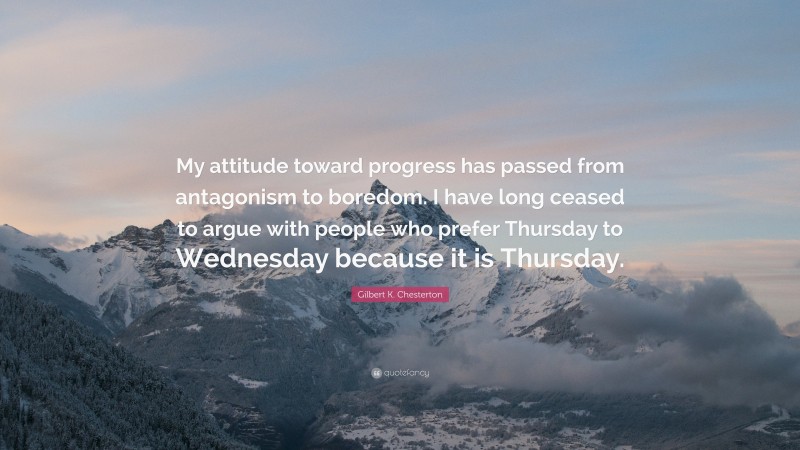 Gilbert K. Chesterton Quote: “My attitude toward progress has passed from antagonism to boredom. I have long ceased to argue with people who prefer Thursday to Wednesday because it is Thursday.”