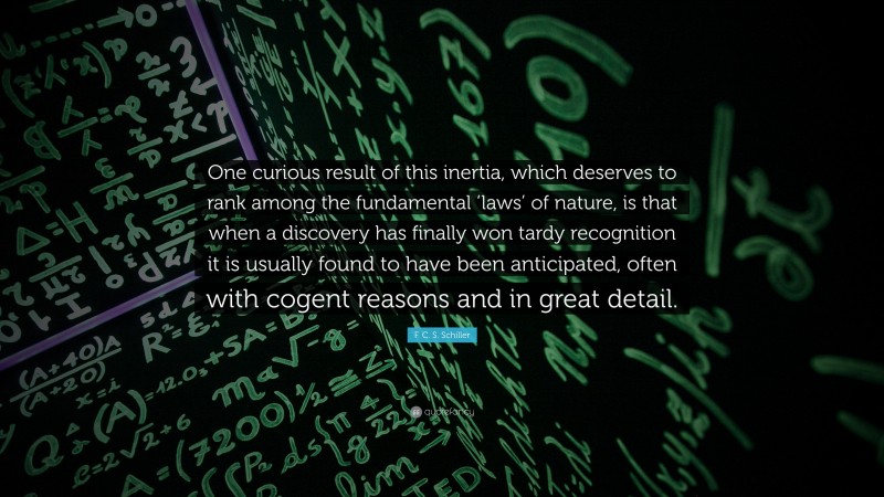 F. C. S. Schiller Quote: “One curious result of this inertia, which deserves to rank among the fundamental ‘laws’ of nature, is that when a discovery has finally won tardy recognition it is usually found to have been anticipated, often with cogent reasons and in great detail.”
