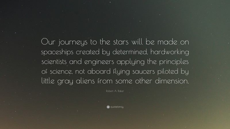 Robert A. Baker Quote: “Our journeys to the stars will be made on spaceships created by determined, hardworking scientists and engineers applying the principles of science, not aboard flying saucers piloted by little gray aliens from some other dimension.”