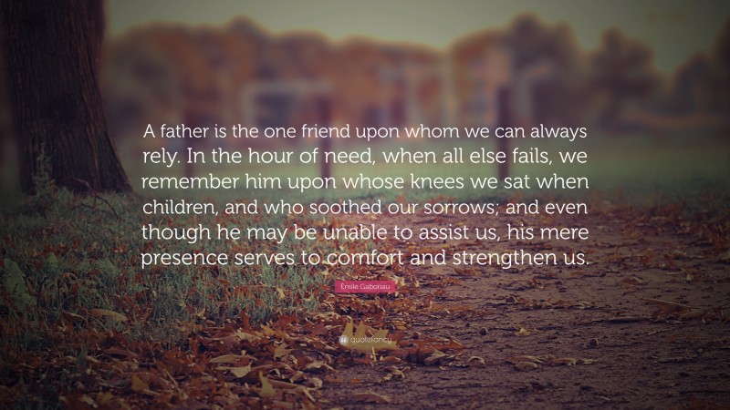 Émile Gaboriau Quote: “A father is the one friend upon whom we can always rely. In the hour of need, when all else fails, we remember him upon whose knees we sat when children, and who soothed our sorrows; and even though he may be unable to assist us, his mere presence serves to comfort and strengthen us.”