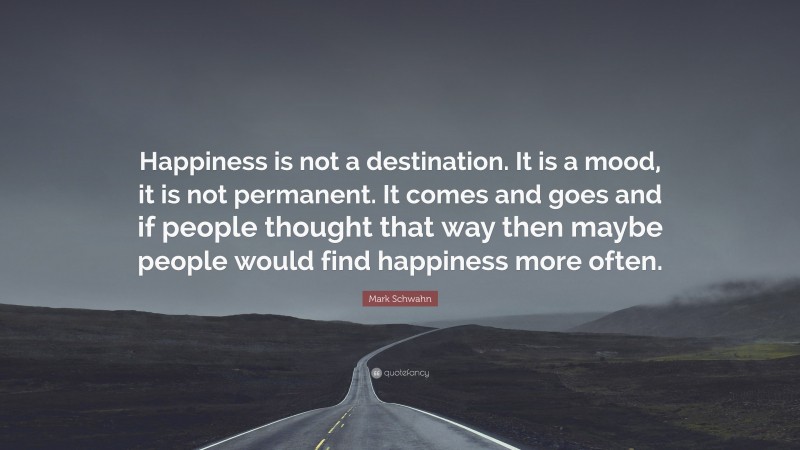 Mark Schwahn Quote: “Happiness is not a destination. It is a mood, it is not permanent. It comes and goes and if people thought that way then maybe people would find happiness more often.”