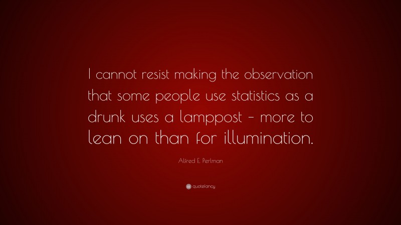 Alfred E. Perlman Quote: “I cannot resist making the observation that some people use statistics as a drunk uses a lamppost – more to lean on than for illumination.”