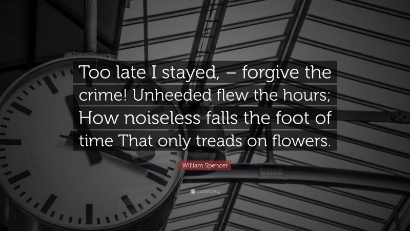 William Spencer Quote: “Too late I stayed, – forgive the crime! Unheeded flew the hours; How noiseless falls the foot of time That only treads on flowers.”