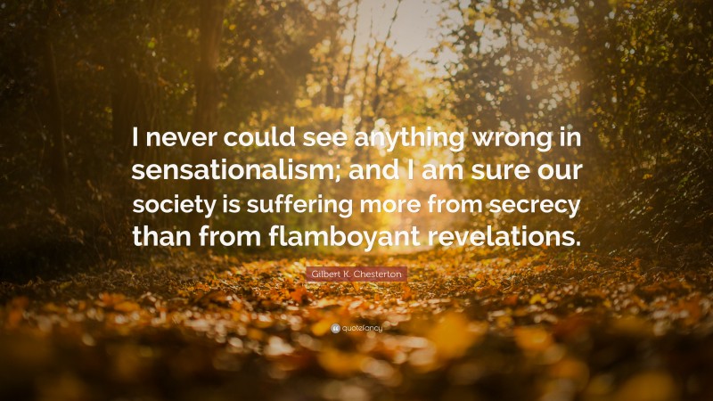 Gilbert K. Chesterton Quote: “I never could see anything wrong in sensationalism; and I am sure our society is suffering more from secrecy than from flamboyant revelations.”