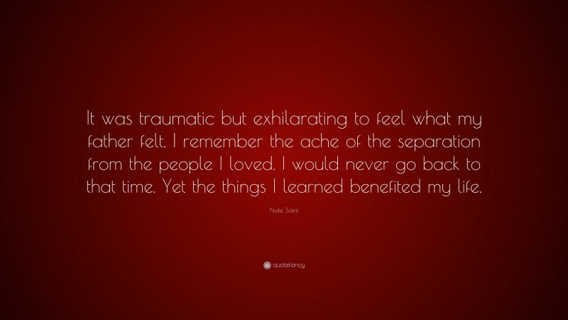 Nate Saint Quote: “It was traumatic but exhilarating to feel what my father felt. I remember the ache of the separation from the people I loved. I would never go back to that time. Yet the things I learned benefited my life.”