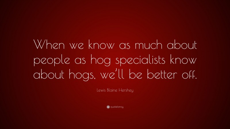 Lewis Blaine Hershey Quote: “When we know as much about people as hog specialists know about hogs, we’ll be better off.”