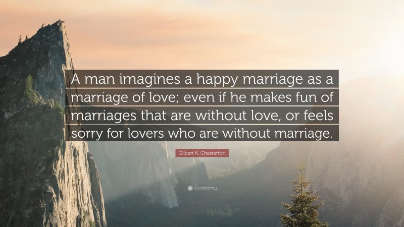 Gilbert K. Chesterton Quote: “A man imagines a happy marriage as a marriage of love; even if he makes fun of marriages that are without love, or feels sorry for lovers who are without marriage.”