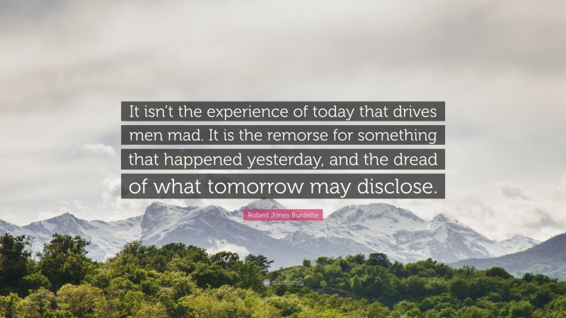 Robert Jones Burdette Quote: “It isn’t the experience of today that drives men mad. It is the remorse for something that happened yesterday, and the dread of what tomorrow may disclose.”