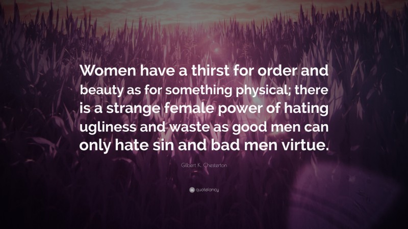 Gilbert K. Chesterton Quote: “Women have a thirst for order and beauty as for something physical; there is a strange female power of hating ugliness and waste as good men can only hate sin and bad men virtue.”