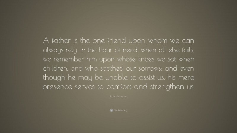Émile Gaboriau Quote: “A father is the one friend upon whom we can always rely. In the hour of need, when all else fails, we remember him upon whose knees we sat when children, and who soothed our sorrows; and even though he may be unable to assist us, his mere presence serves to comfort and strengthen us.”
