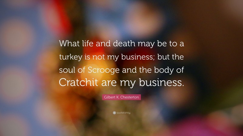 Gilbert K. Chesterton Quote: “What life and death may be to a turkey is not my business; but the soul of Scrooge and the body of Cratchit are my business.”