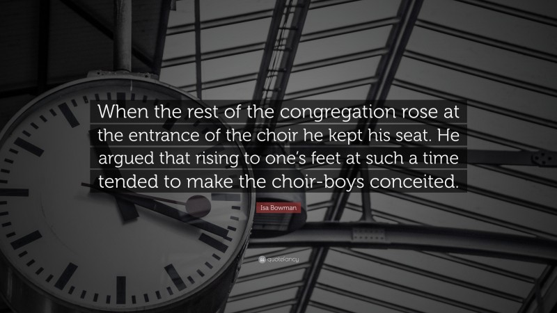 Isa Bowman Quote: “When the rest of the congregation rose at the entrance of the choir he kept his seat. He argued that rising to one’s feet at such a time tended to make the choir-boys conceited.”