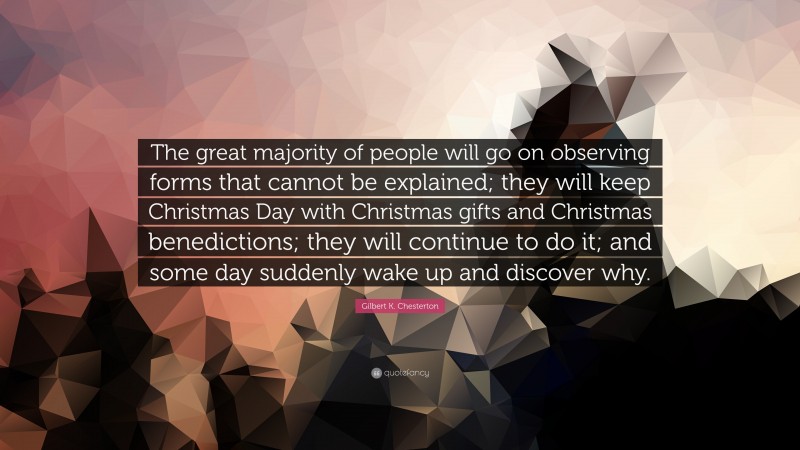 Gilbert K. Chesterton Quote: “The great majority of people will go on observing forms that cannot be explained; they will keep Christmas Day with Christmas gifts and Christmas benedictions; they will continue to do it; and some day suddenly wake up and discover why.”