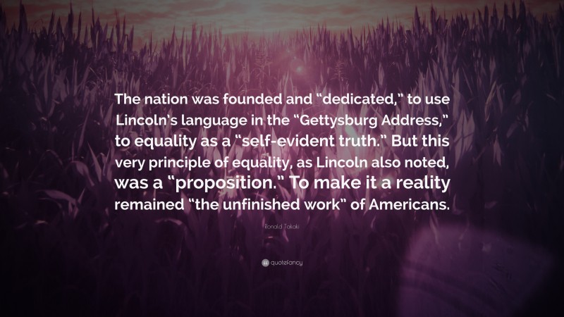 Ronald Takaki Quote: “The nation was founded and “dedicated,” to use Lincoln’s language in the “Gettysburg Address,” to equality as a “self-evident truth.” But this very principle of equality, as Lincoln also noted, was a “proposition.” To make it a reality remained “the unfinished work” of Americans.”