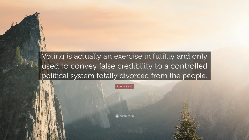 Ron Holland Quote: “Voting is actually an exercise in futility and only used to convey false credibility to a controlled political system totally divorced from the people.”